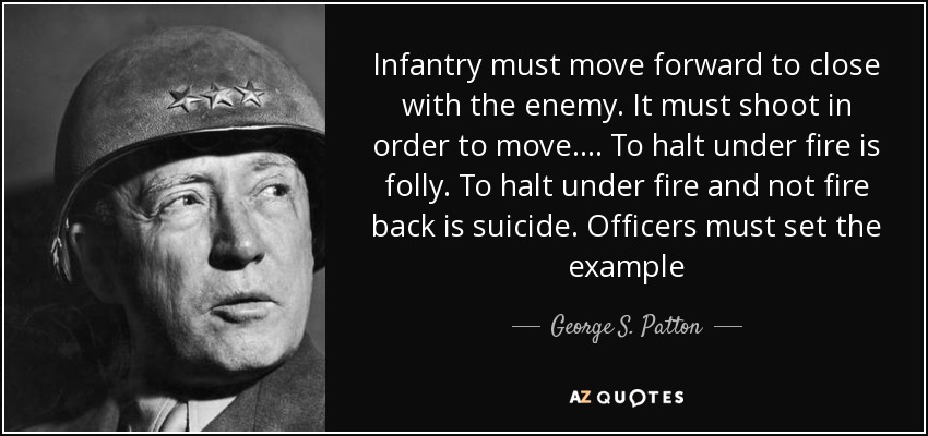 Infantry must move forward to close with the enemy. It must shoot in order to move.... To halt under fire is folly. To halt under fire and not fire back is suicide. Officers must set the example - George S. Patton