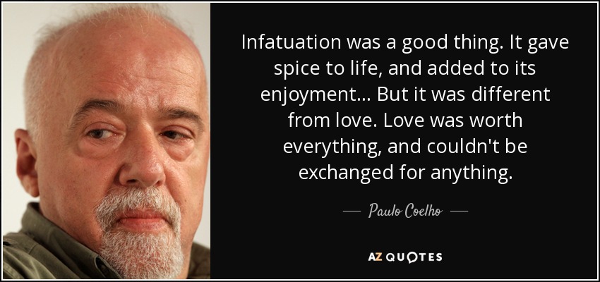 Infatuation was a good thing. It gave spice to life, and added to its enjoyment... But it was different from love. Love was worth everything, and couldn't be exchanged for anything. - Paulo Coelho