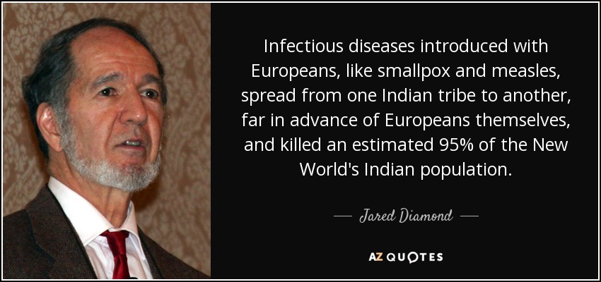 Infectious diseases introduced with Europeans, like smallpox and measles, spread from one Indian tribe to another, far in advance of Europeans themselves, and killed an estimated 95% of the New World's Indian population. - Jared Diamond