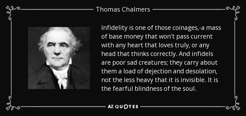 Infidelity is one of those coinages,-a mass of base money that won't pass current with any heart that loves truly, or any head that thinks correctly. And infidels are poor sad creatures; they carry about them a load of dejection and desolation, not the less heavy that it is invisible. It is the fearful blindness of the soul. - Thomas Chalmers