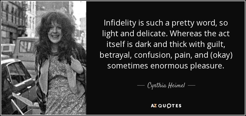 Infidelity is such a pretty word, so light and delicate. Whereas the act itself is dark and thick with guilt, betrayal, confusion, pain, and (okay) sometimes enormous pleasure. - Cynthia Heimel