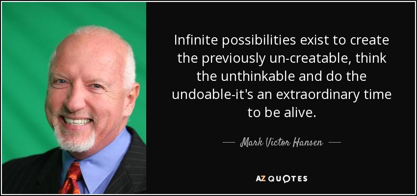 Infinite possibilities exist to create the previously un-creatable, think the unthinkable and do the undoable-it's an extraordinary time to be alive. - Mark Victor Hansen