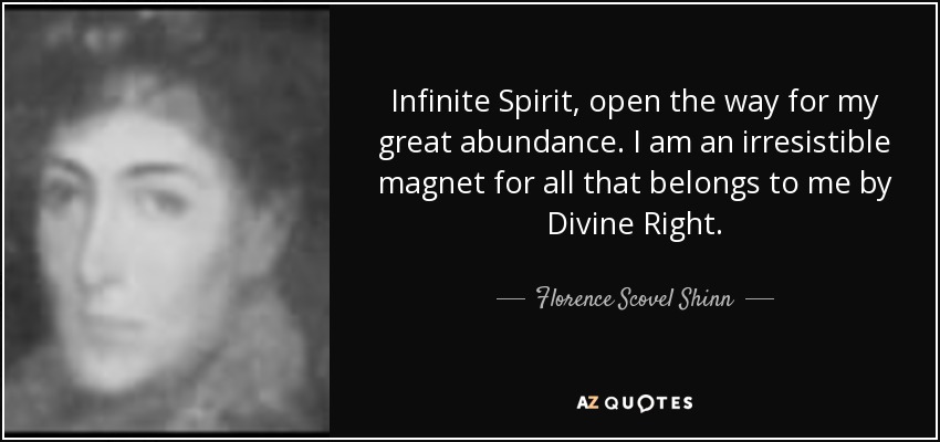 Infinite Spirit, open the way for my great abundance. I am an irresistible magnet for all that belongs to me by Divine Right. - Florence Scovel Shinn