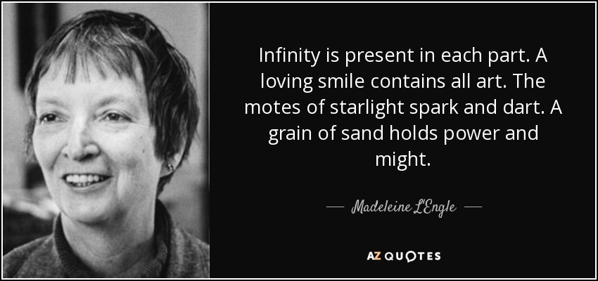 Infinity is present in each part. A loving smile contains all art. The motes of starlight spark and dart. A grain of sand holds power and might. - Madeleine L'Engle