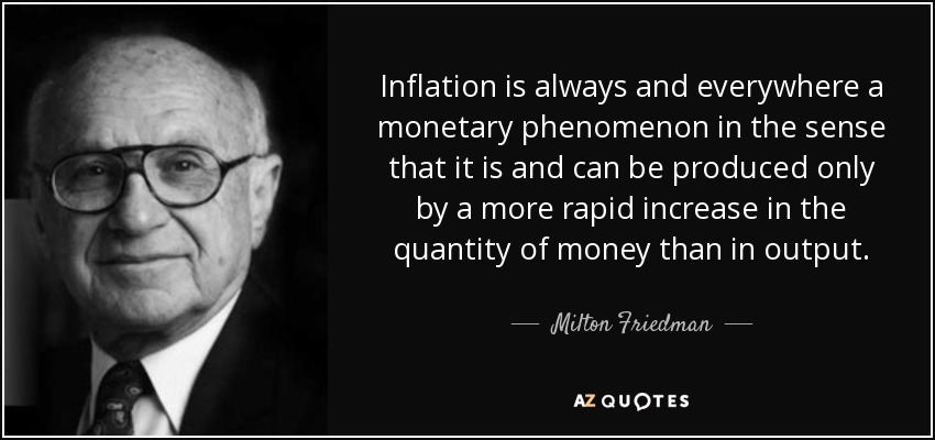 Inflation is always and everywhere a monetary phenomenon in the sense that it is and can be produced only by a more rapid increase in the quantity of money than in output. - Milton Friedman