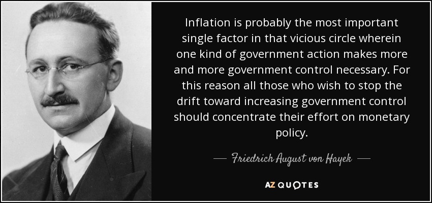 Inflation is probably the most important single factor in that vicious circle wherein one kind of government action makes more and more government control necessary. For this reason all those who wish to stop the drift toward increasing government control should concentrate their effort on monetary policy. - Friedrich August von Hayek