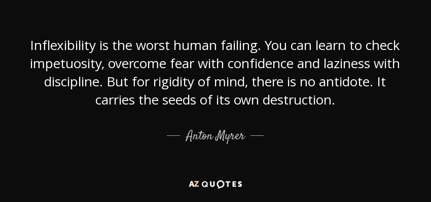 Inflexibility is the worst human failing. You can learn to check impetuosity, overcome fear with confidence and laziness with discipline. But for rigidity of mind, there is no antidote. It carries the seeds of its own destruction. - Anton Myrer