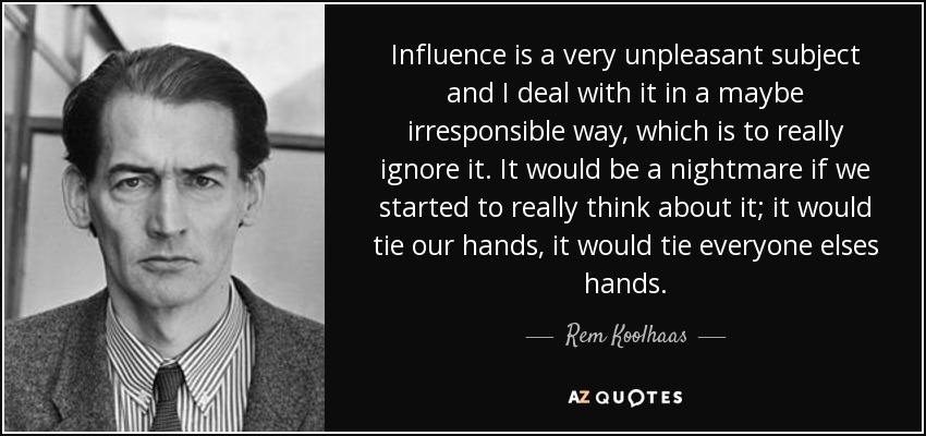 Influence is a very unpleasant subject and I deal with it in a maybe irresponsible way, which is to really ignore it. It would be a nightmare if we started to really think about it; it would tie our hands, it would tie everyone elses hands. - Rem Koolhaas