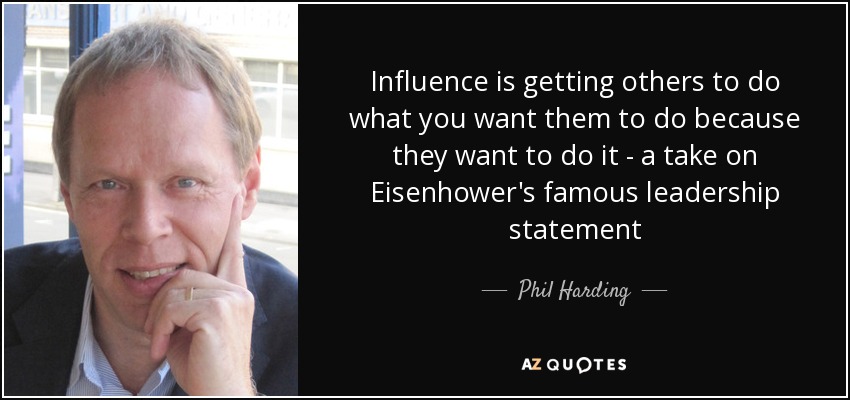 Influence is getting others to do what you want them to do because they want to do it - a take on Eisenhower's famous leadership statement - Phil Harding
