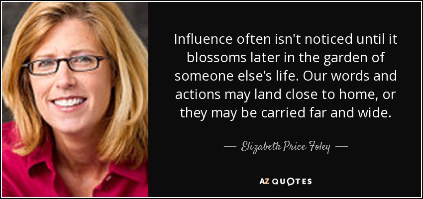 Influence often isn't noticed until it blossoms later in the garden of someone else's life. Our words and actions may land close to home, or they may be carried far and wide. - Elizabeth Price Foley