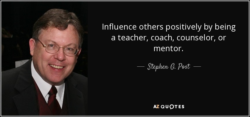 Influence others positively by being a teacher, coach, counselor, or mentor. - Stephen G. Post