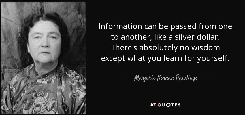 Information can be passed from one to another, like a silver dollar. There's absolutely no wisdom except what you learn for yourself. - Marjorie Kinnan Rawlings