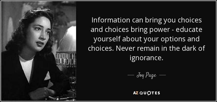 Information can bring you choices and choices bring power - educate yourself about your options and choices. Never remain in the dark of ignorance. - Joy Page
