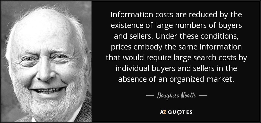Information costs are reduced by the existence of large numbers of buyers and sellers. Under these conditions, prices embody the same information that would require large search costs by individual buyers and sellers in the absence of an organized market. - Douglass North