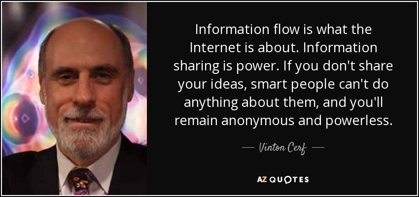 Information flow is what the Internet is about. Information sharing is power. If you don't share your ideas, smart people can't do anything about them, and you'll remain anonymous and powerless. - Vinton Cerf