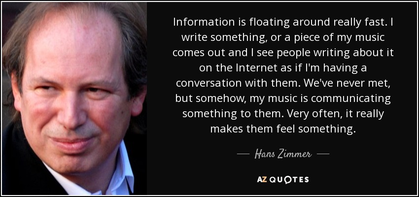 Information is floating around really fast. I write something, or a piece of my music comes out and I see people writing about it on the Internet as if I'm having a conversation with them. We've never met, but somehow, my music is communicating something to them. Very often, it really makes them feel something. - Hans Zimmer