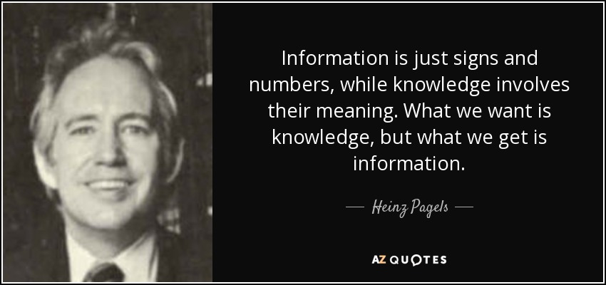 Information is just signs and numbers, while knowledge involves their meaning. What we want is knowledge, but what we get is information. - Heinz Pagels