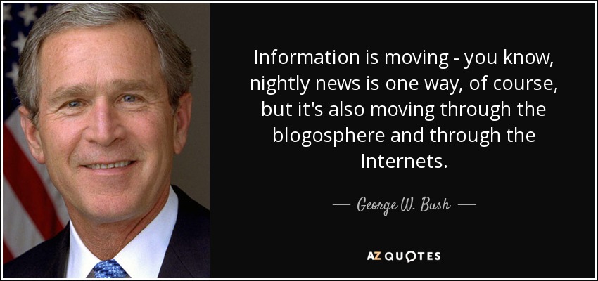 Information is moving - you know, nightly news is one way, of course, but it's also moving through the blogosphere and through the Internets. - George W. Bush