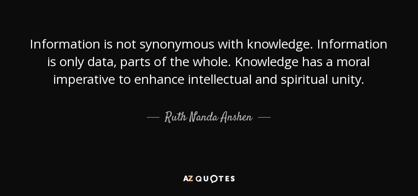 Information is not synonymous with knowledge. Information is only data, parts of the whole. Knowledge has a moral imperative to enhance intellectual and spiritual unity. - Ruth Nanda Anshen