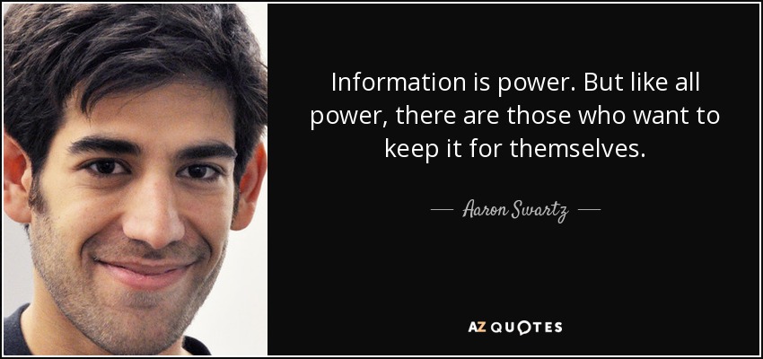Information is power. But like all power, there are those who want to keep it for themselves. - Aaron Swartz