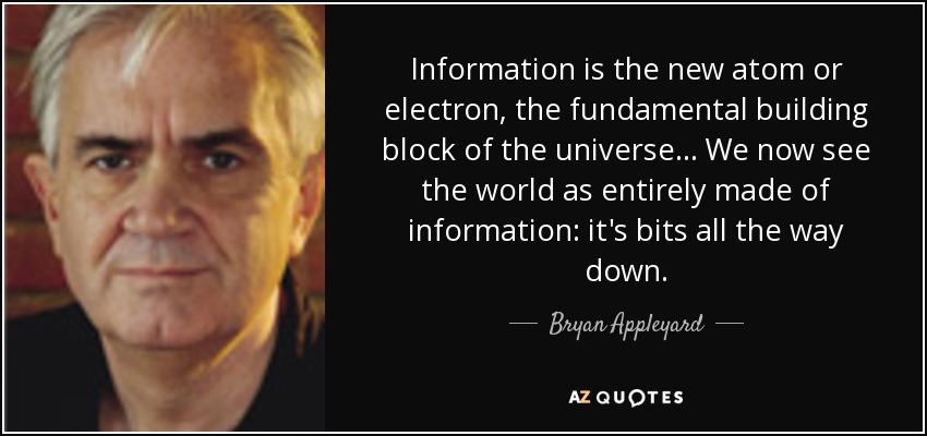 Information is the new atom or electron, the fundamental building block of the universe ... We now see the world as entirely made of information: it's bits all the way down. - Bryan Appleyard