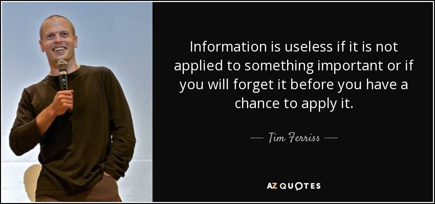 Information is useless if it is not applied to something important or if you will forget it before you have a chance to apply it. - Tim Ferriss