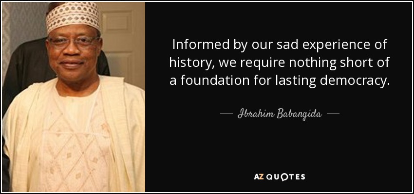 Informed by our sad experience of history, we require nothing short of a foundation for lasting democracy. - Ibrahim Babangida