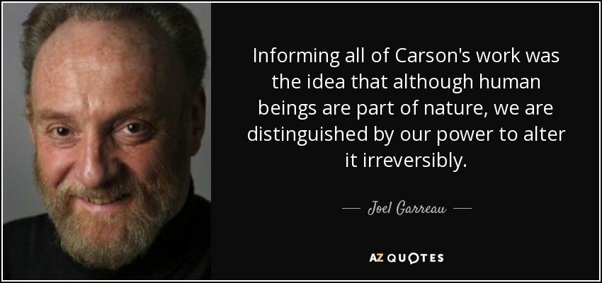 Informing all of Carson's work was the idea that although human beings are part of nature, we are distinguished by our power to alter it irreversibly. - Joel Garreau