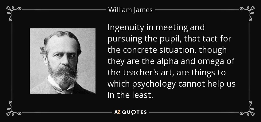 Ingenuity in meeting and pursuing the pupil, that tact for the concrete situation, though they are the alpha and omega of the teacher's art, are things to which psychology cannot help us in the least. - William James