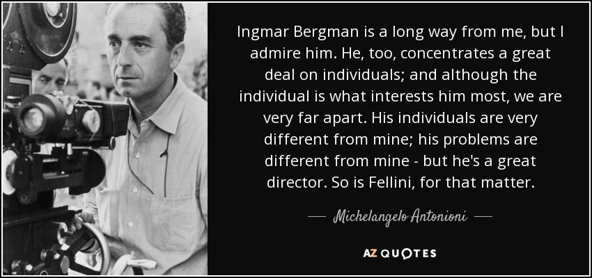 Ingmar Bergman is a long way from me, but I admire him. He, too, concentrates a great deal on individuals; and although the individual is what interests him most, we are very far apart. His individuals are very different from mine; his problems are different from mine - but he's a great director. So is Fellini, for that matter. - Michelangelo Antonioni
