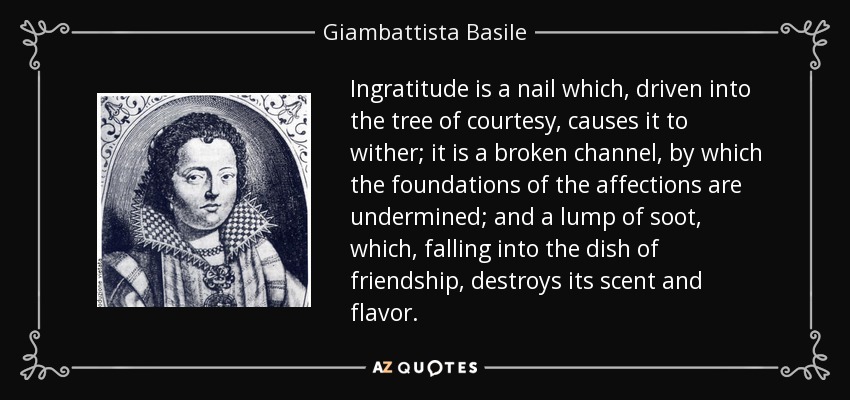 Ingratitude is a nail which, driven into the tree of courtesy, causes it to wither; it is a broken channel, by which the foundations of the affections are undermined; and a lump of soot, which, falling into the dish of friendship, destroys its scent and flavor. - Giambattista Basile