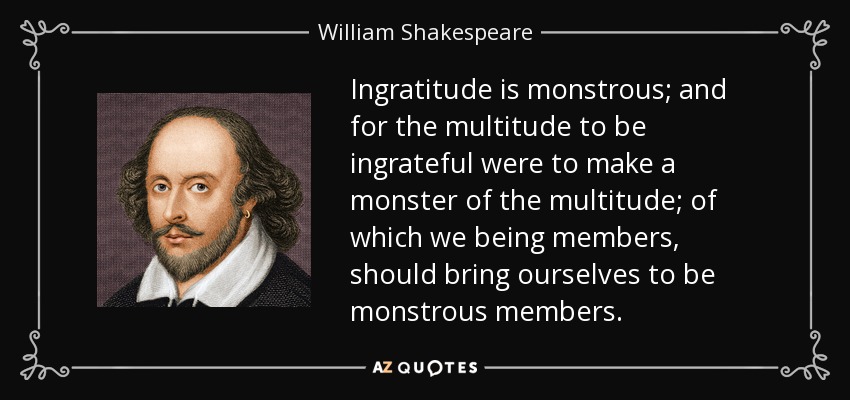 Ingratitude is monstrous; and for the multitude to be ingrateful were to make a monster of the multitude; of which we being members, should bring ourselves to be monstrous members. - William Shakespeare