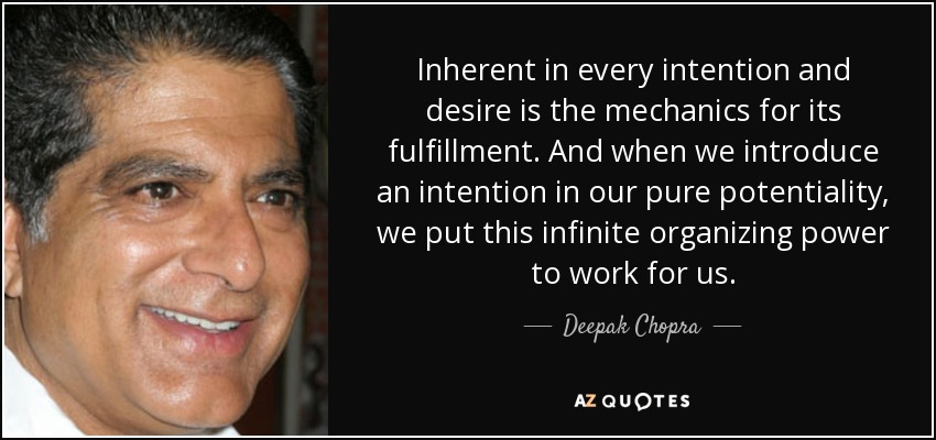 Inherent in every intention and desire is the mechanics for its fulfillment. And when we introduce an intention in our pure potentiality, we put this infinite organizing power to work for us. - Deepak Chopra