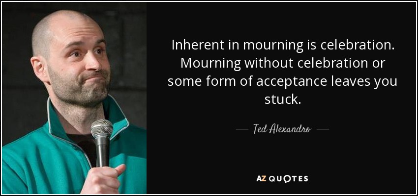 Inherent in mourning is celebration. Mourning without celebration or some form of acceptance leaves you stuck. - Ted Alexandro