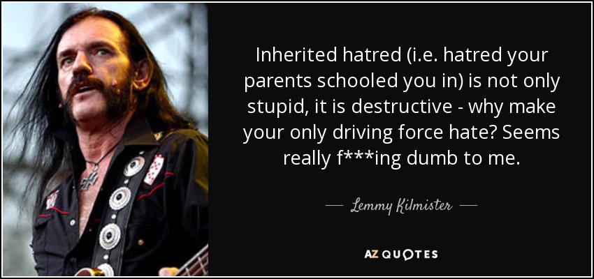 Inherited hatred (i.e. hatred your parents schooled you in) is not only stupid, it is destructive - why make your only driving force hate? Seems really f***ing dumb to me. - Lemmy Kilmister