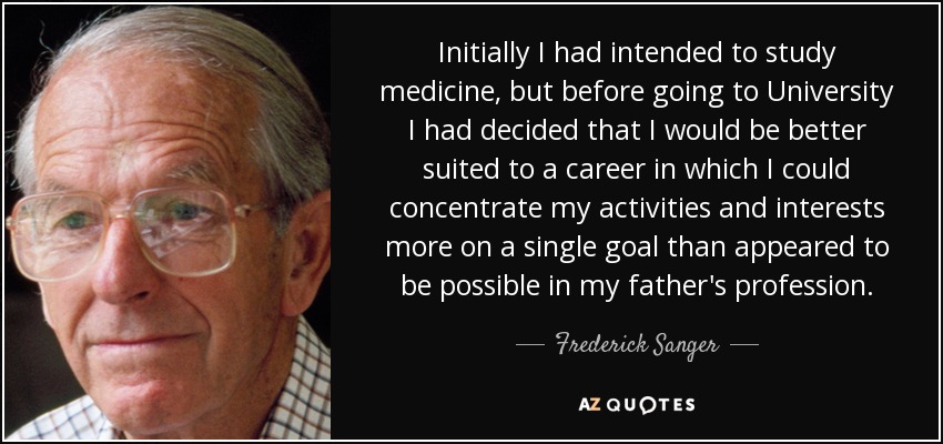 Initially I had intended to study medicine, but before going to University I had decided that I would be better suited to a career in which I could concentrate my activities and interests more on a single goal than appeared to be possible in my father's profession. - Frederick Sanger