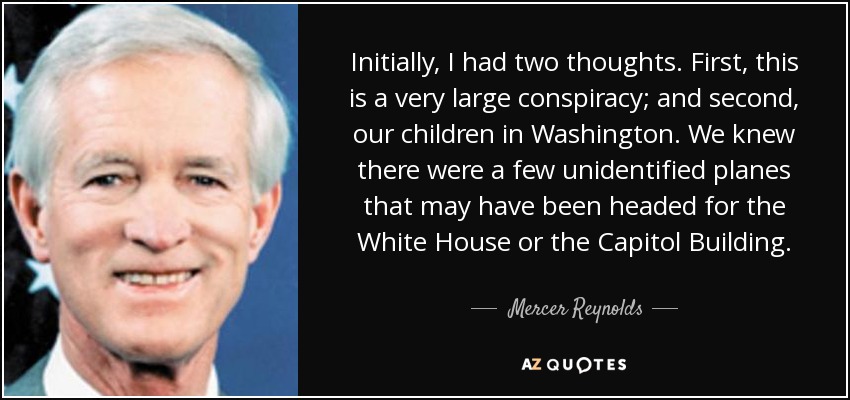 Initially, I had two thoughts. First, this is a very large conspiracy; and second, our children in Washington. We knew there were a few unidentified planes that may have been headed for the White House or the Capitol Building. - Mercer Reynolds