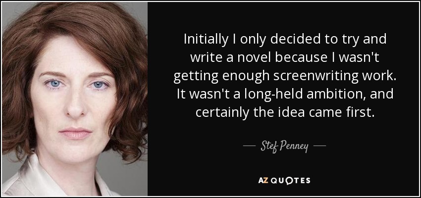 Initially I only decided to try and write a novel because I wasn't getting enough screenwriting work. It wasn't a long-held ambition, and certainly the idea came first. - Stef Penney