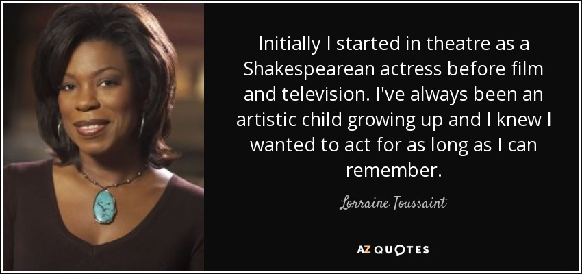 Initially I started in theatre as a Shakespearean actress before film and television. I've always been an artistic child growing up and I knew I wanted to act for as long as I can remember. - Lorraine Toussaint
