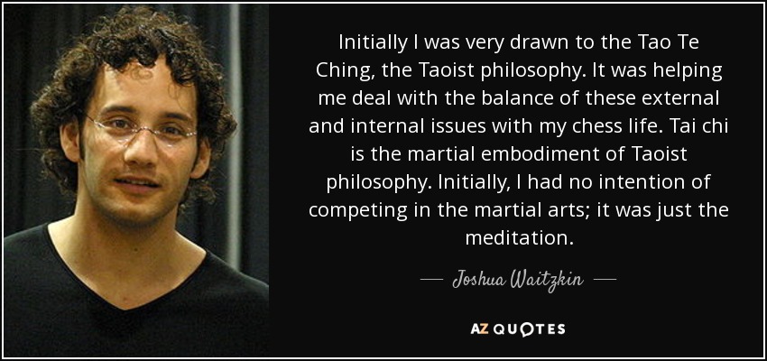 Initially I was very drawn to the Tao Te Ching, the Taoist philosophy. It was helping me deal with the balance of these external and internal issues with my chess life. Tai chi is the martial embodiment of Taoist philosophy. Initially, I had no intention of competing in the martial arts; it was just the meditation. - Joshua Waitzkin