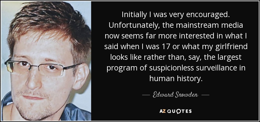 Initially I was very encouraged. Unfortunately, the mainstream media now seems far more interested in what I said when I was 17 or what my girlfriend looks like rather than, say, the largest program of suspicionless surveillance in human history. - Edward Snowden