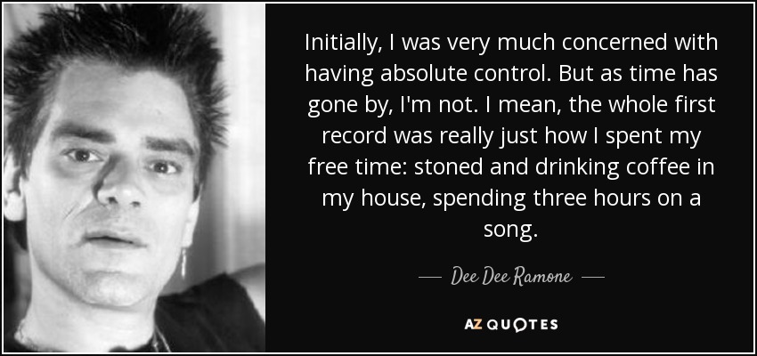 Initially, I was very much concerned with having absolute control. But as time has gone by, I'm not. I mean, the whole first record was really just how I spent my free time: stoned and drinking coffee in my house, spending three hours on a song. - Dee Dee Ramone
