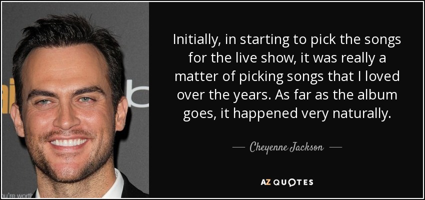 Initially, in starting to pick the songs for the live show, it was really a matter of picking songs that I loved over the years. As far as the album goes, it happened very naturally. - Cheyenne Jackson