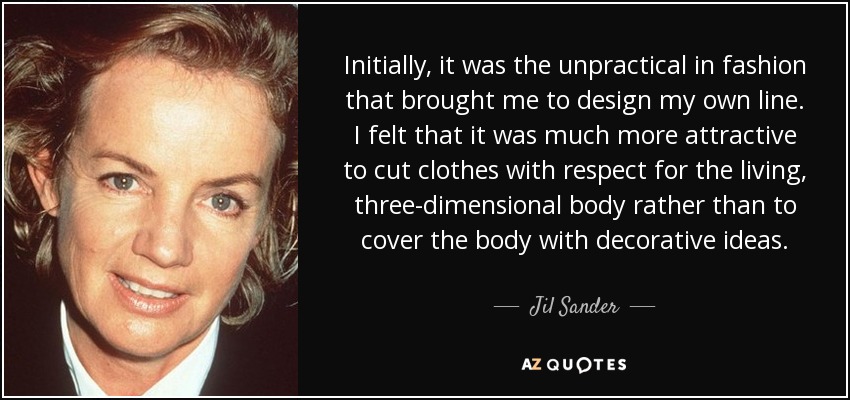Initially, it was the unpractical in fashion that brought me to design my own line. I felt that it was much more attractive to cut clothes with respect for the living, three-dimensional body rather than to cover the body with decorative ideas. - Jil Sander