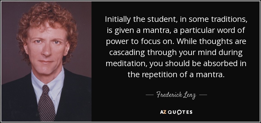 Initially the student, in some traditions, is given a mantra, a particular word of power to focus on. While thoughts are cascading through your mind during meditation, you should be absorbed in the repetition of a mantra. - Frederick Lenz