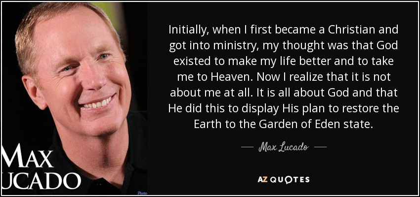 Initially, when I first became a Christian and got into ministry, my thought was that God existed to make my life better and to take me to Heaven. Now I realize that it is not about me at all. It is all about God and that He did this to display His plan to restore the Earth to the Garden of Eden state. - Max Lucado
