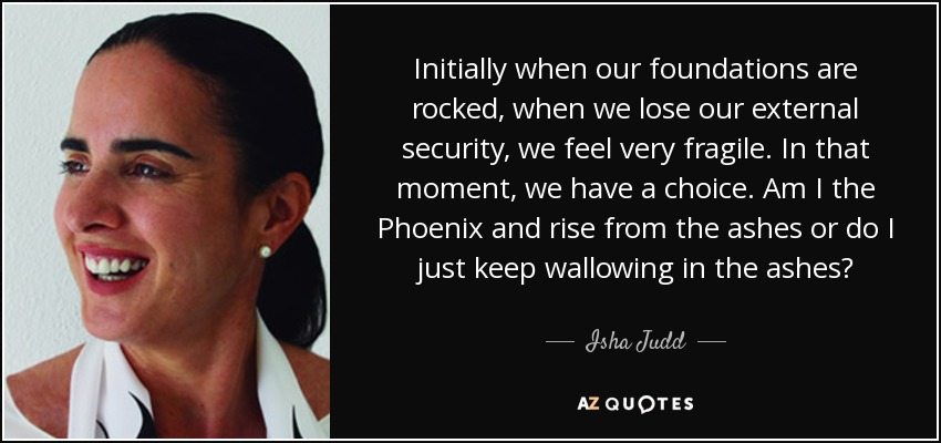 Initially when our foundations are rocked, when we lose our external security, we feel very fragile. In that moment, we have a choice. Am I the Phoenix and rise from the ashes or do I just keep wallowing in the ashes? - Isha Judd