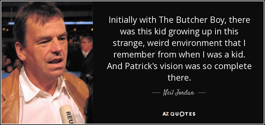 Initially with The Butcher Boy, there was this kid growing up in this strange, weird environment that I remember from when I was a kid. And Patrick's vision was so complete there. - Neil Jordan