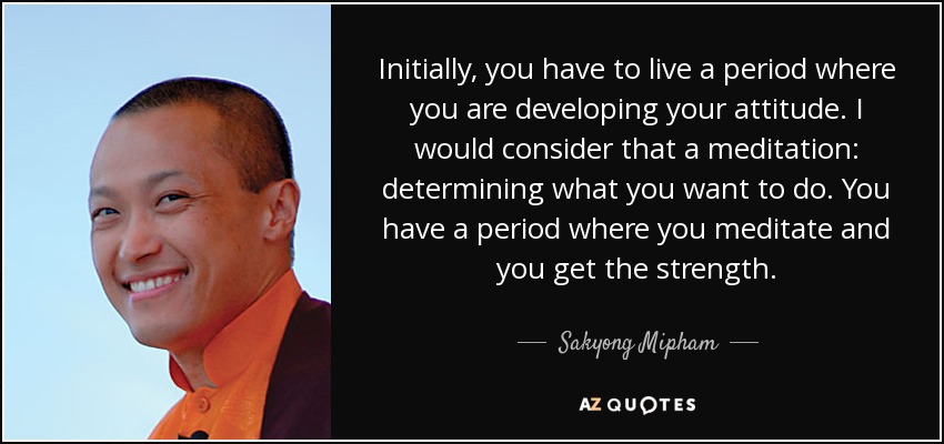 Initially, you have to live a period where you are developing your attitude. I would consider that a meditation: determining what you want to do. You have a period where you meditate and you get the strength. - Sakyong Mipham