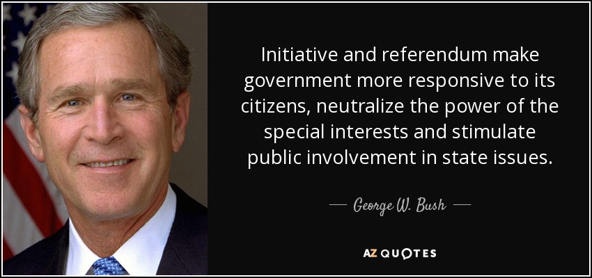 Initiative and referendum make government more responsive to its citizens, neutralize the power of the special interests and stimulate public involvement in state issues. - George W. Bush